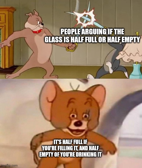 Tom and Jerry swordfight | PEOPLE ARGUING IF THE GLASS IS HALF FULL OR HALF EMPTY; IT'S HALF FULL IF YOU'RE FILLING IT, AND HALF EMPTY OF YOU'RE DRINKING IT | image tagged in tom and jerry swordfight | made w/ Imgflip meme maker