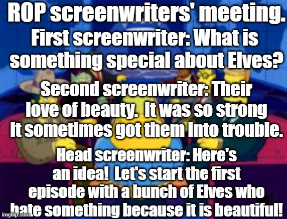 secret meeting | ROP screenwriters' meeting. First screenwriter: What is 
something special about Elves? Second screenwriter: Their love of beauty.  It was so strong it sometimes got them into trouble. Head screenwriter: Here's an idea!  Let's start the first episode with a bunch of Elves who hate something because it is beautiful! | image tagged in secret meeting | made w/ Imgflip meme maker