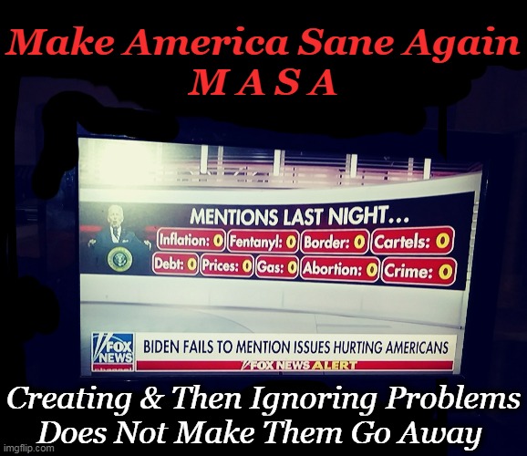 Joe, Just Take Your Money and GO! Make America Sane Again! | Make America Sane Again
M A S A; Creating & Then Ignoring Problems
Does Not Make Them Go Away | image tagged in politics,joe biden,create,problems,ignore,make america sane again | made w/ Imgflip meme maker