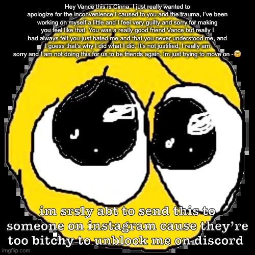 do y’all want a story time | Hey Vance this is Cinna. I just really wanted to apologize for the inconvenience I caused to you and the trauma, I’ve been working on myself a little and I feel very guilty and sorry for making you feel like that. You was a really good friend Vance but really I had always felt you just hated me and that you never understood me, and I guess that’s why I did what I did. It’s not justified, I really am sorry and I am not doing this for us to be friends again. Im just trying to move on -🤓; im srsly abt to send this to someone on instagram cause they’re too bitchy to unblock me on discord | image tagged in pure agony | made w/ Imgflip meme maker