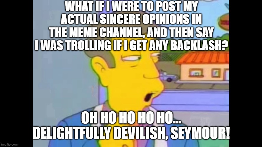 Delightfully Devilish | WHAT IF I WERE TO POST MY ACTUAL SINCERE OPINIONS IN THE MEME CHANNEL, AND THEN SAY I WAS TROLLING IF I GET ANY BACKLASH? OH HO HO HO HO... DELIGHTFULLY DEVILISH, SEYMOUR! | image tagged in delightfully devilish,discord | made w/ Imgflip meme maker