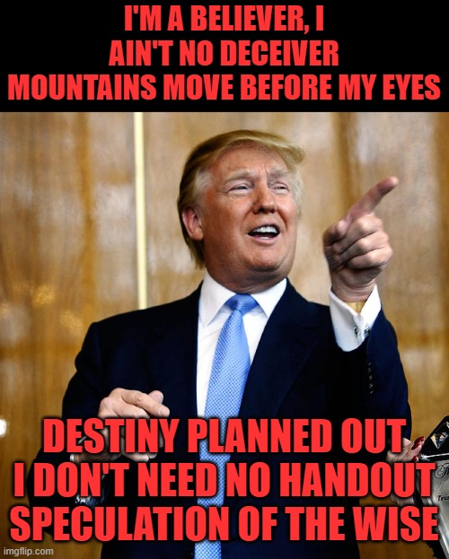 Donal Trump Birthday | I'M A BELIEVER, I AIN'T NO DECEIVER
MOUNTAINS MOVE BEFORE MY EYES DESTINY PLANNED OUT I DON'T NEED NO HANDOUT
SPECULATION OF THE WISE | image tagged in donal trump birthday | made w/ Imgflip meme maker