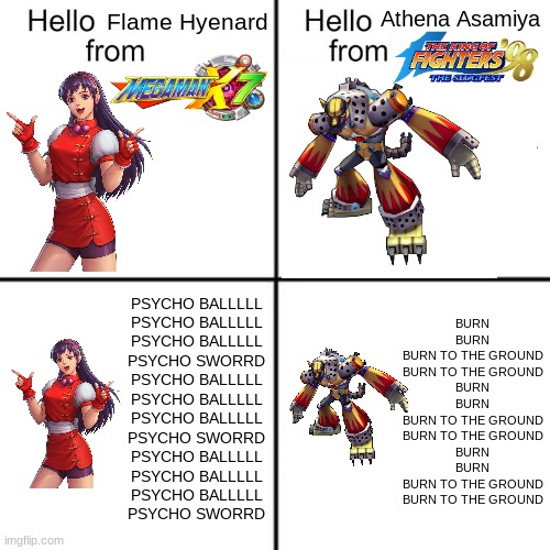 These two share one thing in common | Athena Asamiya; Flame Hyenard; BURN
BURN
BURN TO THE GROUND
BURN TO THE GROUND
BURN
BURN
BURN TO THE GROUND
BURN TO THE GROUND
BURN
BURN
BURN TO THE GROUND
BURN TO THE GROUND; PSYCHO BALLLLL
PSYCHO BALLLLL
PSYCHO BALLLLL
PSYCHO SWORRD
PSYCHO BALLLLL
PSYCHO BALLLLL
PSYCHO BALLLLL
PSYCHO SWORRD
PSYCHO BALLLLL
PSYCHO BALLLLL
PSYCHO BALLLLL
PSYCHO SWORRD | image tagged in hello person from,megaman x,kof,athena asamiya,flame hyenard | made w/ Imgflip meme maker