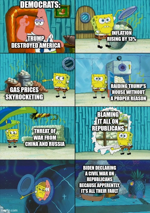 Spongebob shows Patrick Garbage |  DEMOCRATS:; INFLATION RISING BY 13%; TRUMP DESTROYED AMERICA; RAIDING TRUMP'S HOUSE WITHOUT A PROPER REASON; GAS PRICES SKYROCKETING; BLAMING IT ALL ON REPUBLICANS; THREAT OF WAR FROM CHINA AND RUSSIA; BIDEN DECLARING A CIVIL WAR ON REPUBLICANS BECAUSE APPERENTLY, IT'S ALL THEIR FAULT | image tagged in spongebob shows patrick garbage | made w/ Imgflip meme maker