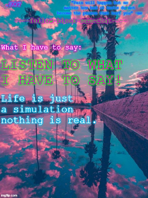 .K0T announcement temp V.2 | LISTEN TO WHAT I HAVE TO SAY! Life is just a simulation nothing is real. | image tagged in kot announcement temp v 2 | made w/ Imgflip meme maker