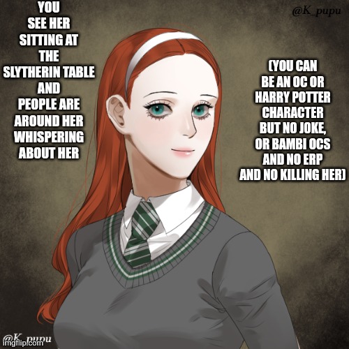 Harry Potter! | YOU SEE HER SITTING AT THE SLYTHERIN TABLE AND PEOPLE ARE AROUND HER WHISPERING ABOUT HER; (YOU CAN BE AN OC OR HARRY POTTER CHARACTER BUT NO JOKE, OR BAMBI OCS AND NO ERP AND NO KILLING HER) | image tagged in oh wow are you actually reading these tags,romance,roleplaying | made w/ Imgflip meme maker
