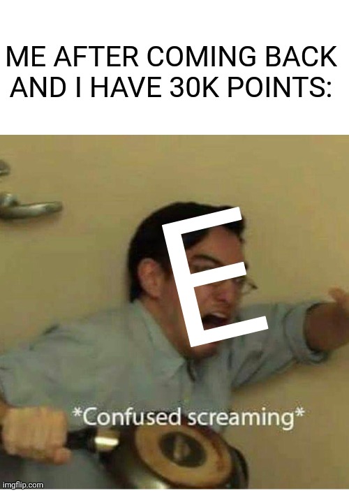confused screaming | ME AFTER COMING BACK AND I HAVE 30K POINTS:; E | image tagged in confused screaming | made w/ Imgflip meme maker