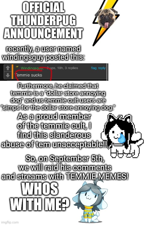 the raid begins September 5th | recently, a user named windingsguy posted this:; Furthermore, he claimed that temmie is a "dollar store annoying dog" and us temmie cult users are "simps for the dollar store annoying dog."; As a proud member of the temmie cult, I find this slanderous abuse of tem unacceptable!! So, on September 5th, we will raid his comments and streams with TEMMIE MEMES! WHOS WITH ME? | image tagged in official thunderpug announcement template,blank white template | made w/ Imgflip meme maker