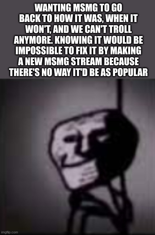zad | WANTING MSMG TO GO BACK TO HOW IT WAS, WHEN IT WON'T, AND WE CAN'T TROLL ANYMORE. KNOWING IT WOULD BE IMPOSSIBLE TO FIX IT BY MAKING A NEW MSMG STREAM BECAUSE THERE'S NO WAY IT'D BE AS POPULAR | image tagged in trollface in the dark | made w/ Imgflip meme maker