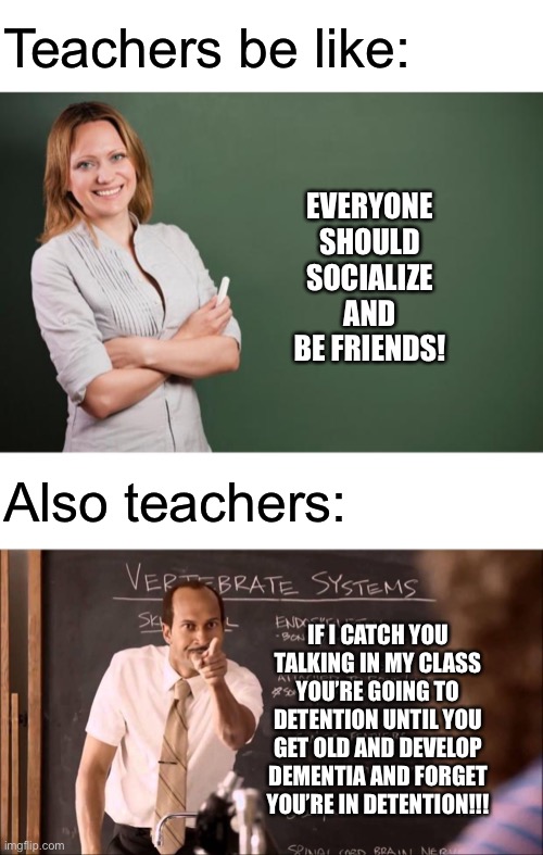 Teachers be like: | Teachers be like:; EVERYONE SHOULD SOCIALIZE AND BE FRIENDS! Also teachers:; IF I CATCH YOU TALKING IN MY CLASS YOU’RE GOING TO DETENTION UNTIL YOU GET OLD AND DEVELOP DEMENTIA AND FORGET YOU’RE IN DETENTION!!! | image tagged in blank white template,teacher meme,key and peele substitute teacher,teachers,shut up | made w/ Imgflip meme maker