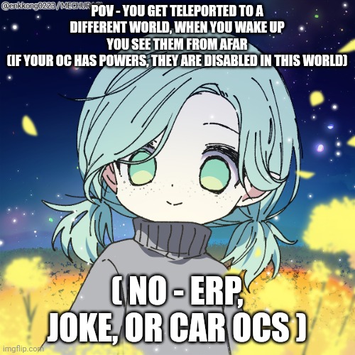 The! | POV - YOU GET TELEPORTED TO A DIFFERENT WORLD, WHEN YOU WAKE UP YOU SEE THEM FROM AFAR
(IF YOUR OC HAS POWERS, THEY ARE DISABLED IN THIS WORLD); ( NO - ERP, JOKE, OR CAR OCS ) | made w/ Imgflip meme maker