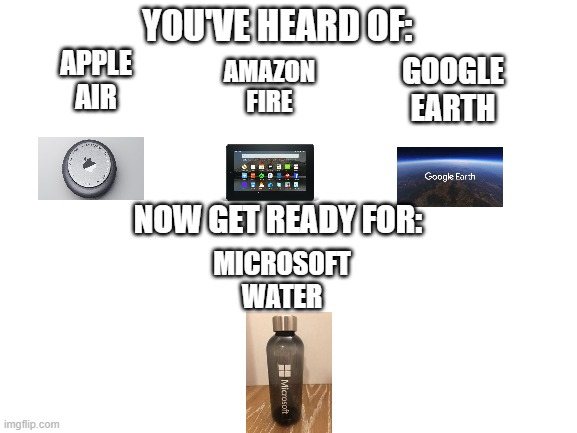 Microsoft water | YOU'VE HEARD OF:; AMAZON FIRE; GOOGLE EARTH; APPLE AIR; NOW GET READY FOR:; MICROSOFT WATER | image tagged in blank white template,microsoft,apple,google,amazon | made w/ Imgflip meme maker