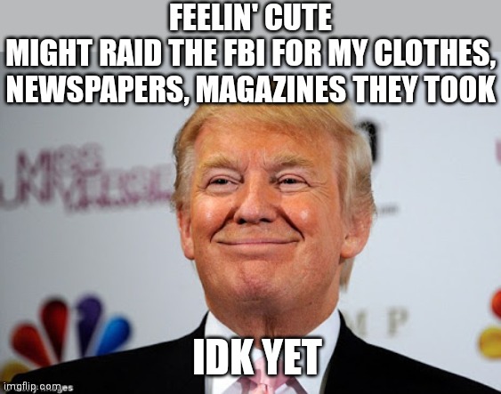 They sure did seize some interesting things | FEELIN' CUTE
MIGHT RAID THE FBI FOR MY CLOTHES, NEWSPAPERS, MAGAZINES THEY TOOK; IDK YET | image tagged in donald trump approves,trump,democrats,fbi | made w/ Imgflip meme maker