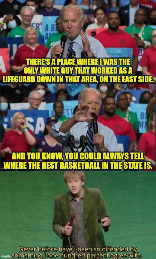 Another Quote From joe | THERE'S A PLACE WHERE I WAS THE ONLY WHITE GUY THAT WORKED AS A LIFEGUARD DOWN IN THAT AREA, ON THE EAST SIDE. AND YOU KNOW, YOU COULD ALWAYS TELL WHERE THE BEST BASKETBALL IN THE STATE IS. | image tagged in joe biden but wait there's more,never have i been so offended,basketball,joe biden | made w/ Imgflip meme maker