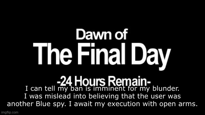 . | I can tell my ban is imminent for my blunder. I was mislead into believing that the user was another Blue spy. I await my execution with open arms. | image tagged in dawn of the final day | made w/ Imgflip meme maker