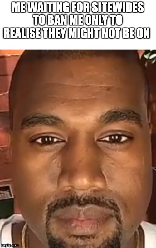 Or they don’t care idk | ME WAITING FOR SITEWIDES TO BAN ME ONLY TO REALISE THEY MIGHT NOT BE ON | image tagged in kanye west stare | made w/ Imgflip meme maker