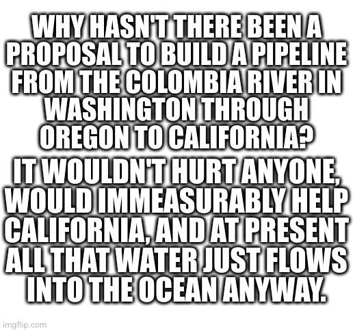 I mean, for those who care about California | WHY HASN'T THERE BEEN A
PROPOSAL TO BUILD A PIPELINE
FROM THE COLOMBIA RIVER IN
WASHINGTON THROUGH
OREGON TO CALIFORNIA? IT WOULDN'T HURT ANYONE,
WOULD IMMEASURABLY HELP
CALIFORNIA, AND AT PRESENT
ALL THAT WATER JUST FLOWS
INTO THE OCEAN ANYWAY. | image tagged in blank white template | made w/ Imgflip meme maker