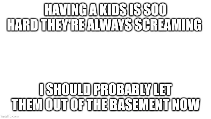 ? | HAVING A KIDS IS SOO HARD THEY'RE ALWAYS SCREAMING; I SHOULD PROBABLY LET THEM OUT OF THE BASEMENT NOW | image tagged in transparent | made w/ Imgflip meme maker