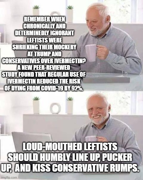 Conservatives are correct -- again. | REMEMBER WHEN CHRONICALLY AND DETERMINEDLY IGNORANT LEFTISTS WERE SHRIEKING THEIR MOCKERY AT TRUMP AND CONSERVATIVES OVER IVERMECTIN? A NEW PEER-REVIEWED STUDY FOUND THAT REGULAR USE OF IVERMECTIN REDUCED THE RISK OF DYING FROM COVID-19 BY 92%. LOUD-MOUTHED LEFTISTS SHOULD HUMBLY LINE UP, PUCKER UP,  AND KISS CONSERVATIVE RUMPS. | image tagged in hide the pain harold | made w/ Imgflip meme maker