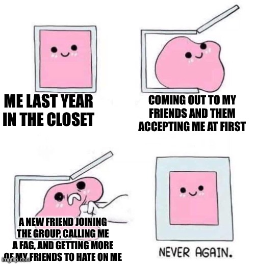 I. Hate. Him. So. Much | ME LAST YEAR IN THE CLOSET; COMING OUT TO MY FRIENDS AND THEM ACCEPTING ME AT FIRST; A NEW FRIEND JOINING THE GROUP, CALLING ME A FAG, AND GETTING MORE OF MY FRIENDS TO HATE ON ME | image tagged in never again,hate,depression sadness hurt pain anxiety | made w/ Imgflip meme maker