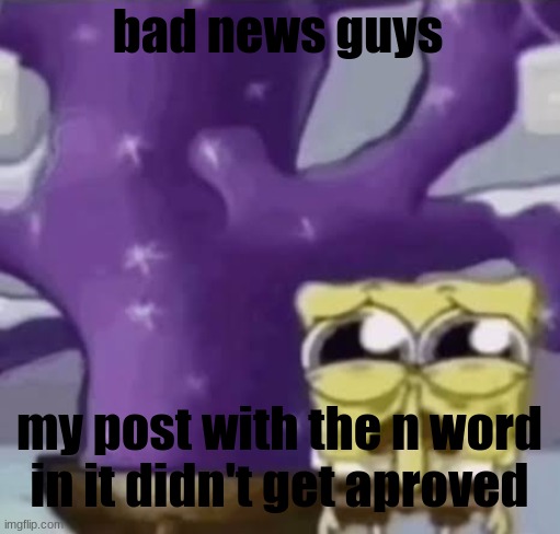 Zad Spunchbop | bad news guys; my post with the n word in it didn't get aproved | made w/ Imgflip meme maker