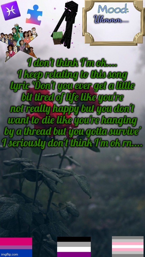 Uhm... help? | Uhmmm.... I don't think I'm ok.... I keep relating to this song lyric 'Don't you ever get a little bit tired of life like you're not really happy but you don't want to die like you're hanging by a thread but you gotta survive' I seriously don't think I'm ok rn.... | image tagged in addison-2 0 announcement template updated again | made w/ Imgflip meme maker