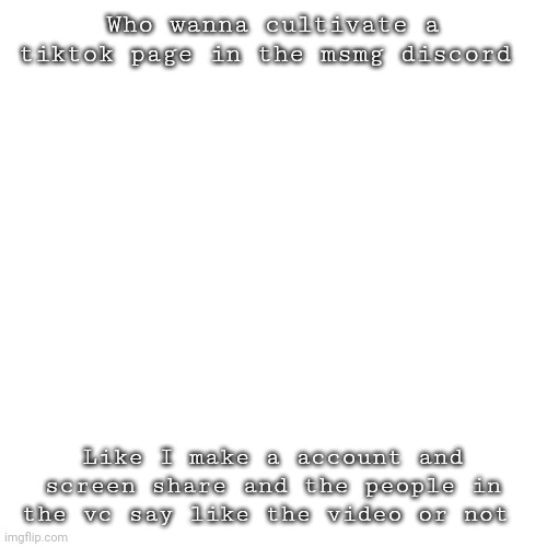 Idk I'm bored | Who wanna cultivate a tiktok page in the msmg discord; Like I make a account and screen share and the people in the vc say like the video or not | image tagged in memes,blank transparent square | made w/ Imgflip meme maker