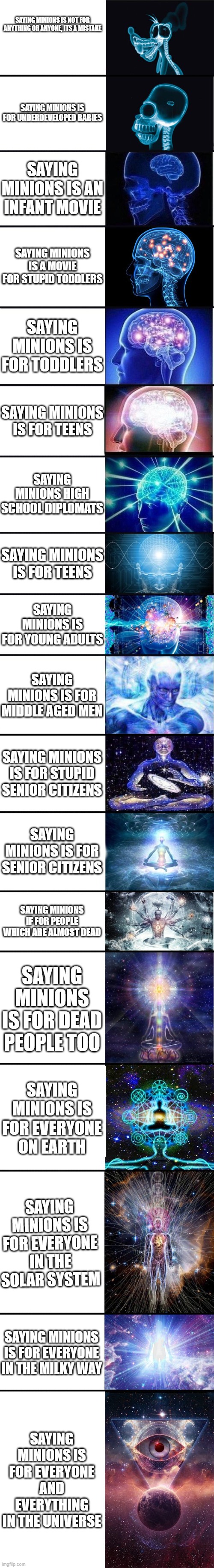 I made another sequel on this account, what is wrong with me? | SAYING MINIONS IS NOT FOR ANYTHING OR ANYONE, ITS A MISTAKE; SAYING MINIONS IS FOR UNDERDEVELOPED BABIES; SAYING MINIONS IS AN INFANT MOVIE; SAYING MINIONS IS A MOVIE FOR STUPID TODDLERS; SAYING MINIONS IS FOR TODDLERS; SAYING MINIONS IS FOR TEENS; SAYING MINIONS HIGH SCHOOL DIPLOMATS; SAYING MINIONS IS FOR TEENS; SAYING MINIONS IS FOR YOUNG ADULTS; SAYING MINIONS IS FOR MIDDLE AGED MEN; SAYING MINIONS IS FOR STUPID SENIOR CITIZENS; SAYING MINIONS IS FOR SENIOR CITIZENS; SAYING MINIONS IF FOR PEOPLE WHICH ARE ALMOST DEAD; SAYING MINIONS IS FOR DEAD PEOPLE TOO; SAYING MINIONS IS FOR EVERYONE ON EARTH; SAYING MINIONS IS FOR EVERYONE IN THE SOLAR SYSTEM; SAYING MINIONS IS FOR EVERYONE IN THE MILKY WAY; SAYING MINIONS IS FOR EVERYONE AND EVERYTHING IN THE UNIVERSE | image tagged in expanding brain 9001 | made w/ Imgflip meme maker
