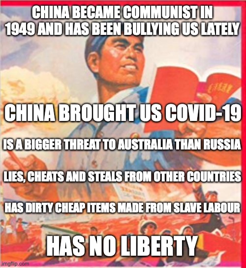 Anti China Meme Contest/Sinophobia Meme Contest | CHINA BECAME COMMUNIST IN 1949 AND HAS BEEN BULLYING US LATELY; CHINA BROUGHT US COVID-19; IS A BIGGER THREAT TO AUSTRALIA THAN RUSSIA; LIES, CHEATS AND STEALS FROM OTHER COUNTRIES; HAS DIRTY CHEAP ITEMS MADE FROM SLAVE LABOUR; HAS NO LIBERTY | image tagged in sinophobia,covid-19,australia,anti russophobia,slave labor,liberty | made w/ Imgflip meme maker