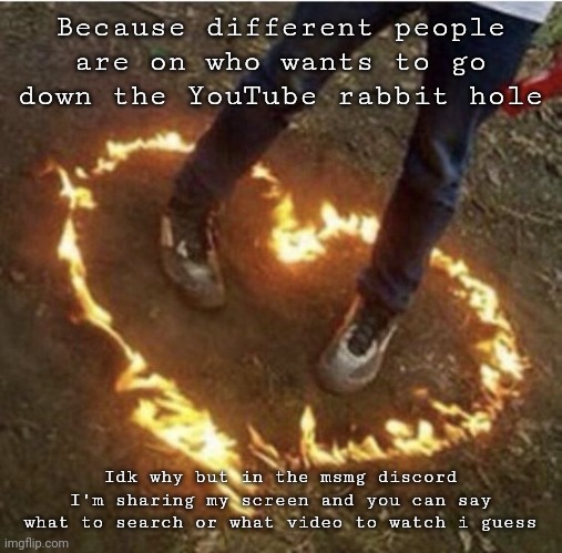 Nothing illegal | Because different people are on who wants to go down the YouTube rabbit hole; Idk why but in the msmg discord I'm sharing my screen and you can say what to search or what video to watch i guess | image tagged in fire love | made w/ Imgflip meme maker
