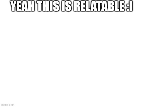 yeah | YEAH THIS IS RELATABLE :I | image tagged in blank white template | made w/ Imgflip meme maker