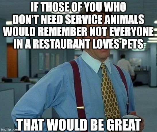 service animal scam | IF THOSE OF YOU WHO DON'T NEED SERVICE ANIMALS WOULD REMEMBER NOT EVERYONE IN A RESTAURANT LOVES PETS; THAT WOULD BE GREAT | image tagged in memes,that would be great | made w/ Imgflip meme maker