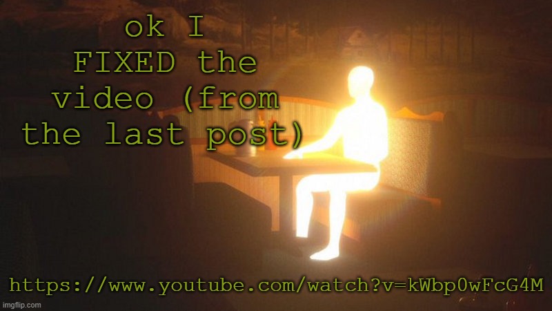 https://www.youtube.com/watch?v=kWbp0wFcG4M | ok I FIXED the video (from the last post); https://www.youtube.com/watch?v=kWbp0wFcG4M | image tagged in glowing guy | made w/ Imgflip meme maker