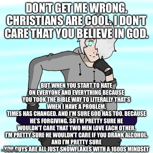 Personally speaking, I don’t think god would be happy when you’re hateful and rude to people just because they’re different. | DON’T GET ME WRONG, CHRISTIANS ARE COOL. I DON’T CARE THAT YOU BELIEVE IN GOD. BUT WHEN YOU START TO HATE ON EVERYONE AND EVERYTHING BECAUSE YOU TOOK THE BIBLE WAY TO LITERALLY THAT’S WHEN I HAVE A PROBLEM.
TIMES HAS CHANGED. AND I’M SURE GOD HAS TOO. BECAUSE HE’S FORGIVING. SO I’M PRETTY SURE HE WOULDN’T CARE THAT TWO MEN LOVE EACH OTHER.
I’M PRETTY SURE HE WOULDN’T CARE IF YOU DRANK ALCOHOL.
AND I’M PRETTY SURE YOU GUYS ARE ALL JUST SNOWFLAKES WITH A 1600S MINDSET | made w/ Imgflip meme maker