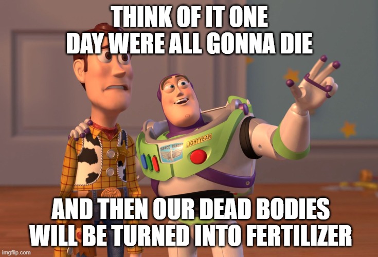 morbid | THINK OF IT ONE DAY WERE ALL GONNA DIE; AND THEN OUR DEAD BODIES WILL BE TURNED INTO FERTILIZER | image tagged in memes,x x everywhere | made w/ Imgflip meme maker