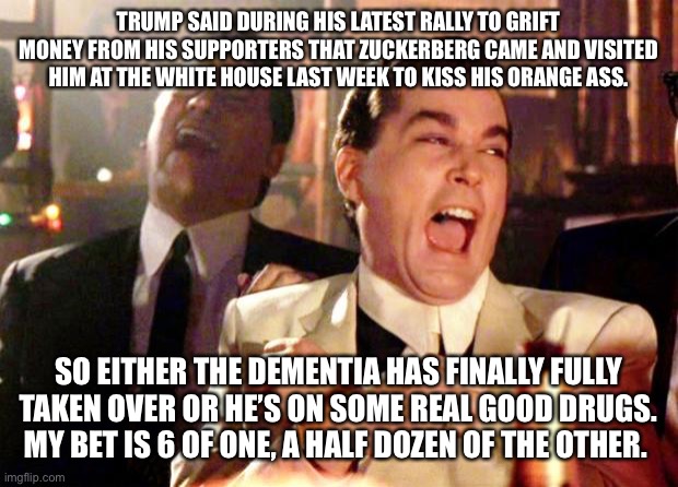 Goodfellas Laugh | TRUMP SAID DURING HIS LATEST RALLY TO GRIFT MONEY FROM HIS SUPPORTERS THAT ZUCKERBERG CAME AND VISITED HIM AT THE WHITE HOUSE LAST WEEK TO KISS HIS ORANGE ASS. SO EITHER THE DEMENTIA HAS FINALLY FULLY TAKEN OVER OR HE’S ON SOME REAL GOOD DRUGS. MY BET IS 6 OF ONE, A HALF DOZEN OF THE OTHER. | image tagged in goodfellas laugh | made w/ Imgflip meme maker