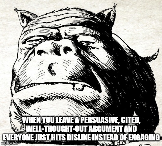 Squonk face | WHEN YOU LEAVE A PERSUASIVE, CITED, WELL-THOUGHT-OUT ARGUMENT AND EVERYONE JUST HITS DISLIKE INSTEAD OF ENGAGING | image tagged in squonk face,arguing | made w/ Imgflip meme maker