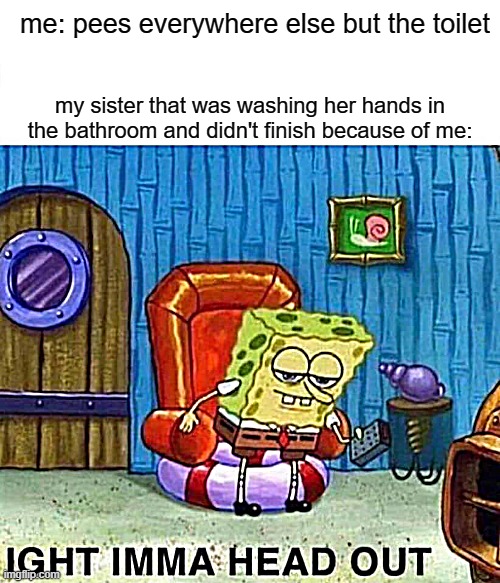 Spongebob Ight Imma Head Out | me: pees everywhere else but the toilet; my sister that was washing her hands in the bathroom and didn't finish because of me: | image tagged in memes,spongebob ight imma head out | made w/ Imgflip meme maker