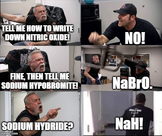 Chemistry humor. Arsenic, iodine, fluorine? AsIF! | TELL ME HOW TO WRITE
DOWN NITRIC OXIDE! NO! FINE, THEN TELL ME
SODIUM HYPOBROMITE! NaBrO. NaH! SODIUM HYDRIDE? | image tagged in american chopper argument 6 panel | made w/ Imgflip meme maker