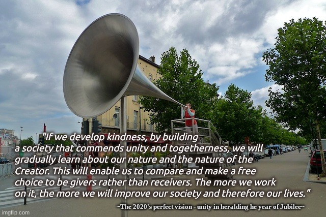 Develop Kindness Kabbalah Ways | "If we develop kindness, by building a society that commends unity and togetherness, we will gradually learn about our nature and the nature of the Creator. This will enable us to compare and make a free choice to be givers rather than receivers. The more we work on it, the more we will improve our society and therefore our lives."; ~The 2020's perfect vision - unity in heralding he year of Jubilee~ | image tagged in megaphone,insight,interdepedent,cocreators,rosh hashanah | made w/ Imgflip meme maker