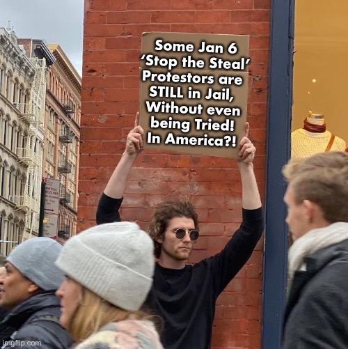 Yes…. In Biden’s America | Some Jan 6
‘Stop the Steal’
Protestors are 
STILL in Jail, 
Without even
being Tried!
In America?! | image tagged in memes,guy holding cardboard sign,disgraceful dastardly despicable,pos demonrats treating american citizens like trash,fjb voters | made w/ Imgflip meme maker