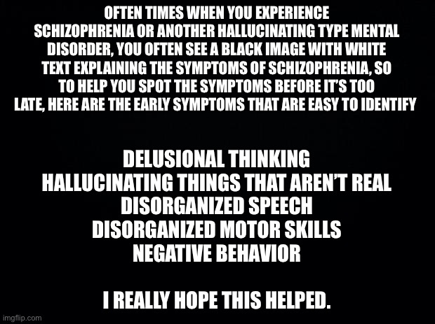 Just remember, if you see a black image with white text, it may be too late. | OFTEN TIMES WHEN YOU EXPERIENCE SCHIZOPHRENIA OR ANOTHER HALLUCINATING TYPE MENTAL DISORDER, YOU OFTEN SEE A BLACK IMAGE WITH WHITE TEXT EXPLAINING THE SYMPTOMS OF SCHIZOPHRENIA, SO TO HELP YOU SPOT THE SYMPTOMS BEFORE IT’S TOO LATE, HERE ARE THE EARLY SYMPTOMS THAT ARE EASY TO IDENTIFY; DELUSIONAL THINKING
HALLUCINATING THINGS THAT AREN’T REAL
DISORGANIZED SPEECH
DISORGANIZED MOTOR SKILLS
NEGATIVE BEHAVIOR
 
I REALLY HOPE THIS HELPED. | image tagged in black background | made w/ Imgflip meme maker