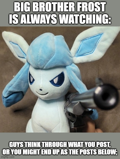 Glaceon_FU | BIG BROTHER FROST IS ALWAYS WATCHING:; GUYS THINK THROUGH WHAT YOU POST, OR YOU MIGHT END UP AS THE POSTS BELOW; | image tagged in glaceon_fu | made w/ Imgflip meme maker