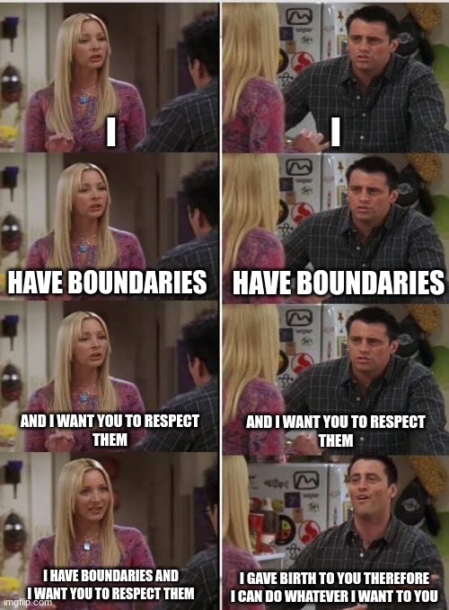 This logic is perfect and there are no flaws | I; I; HAVE BOUNDARIES; HAVE BOUNDARIES; AND I WANT YOU TO RESPECT
THEM; AND I WANT YOU TO RESPECT
THEM; I HAVE BOUNDARIES AND I WANT YOU TO RESPECT THEM; I GAVE BIRTH TO YOU THEREFORE I CAN DO WHATEVER I WANT TO YOU | image tagged in phoebe joey | made w/ Imgflip meme maker