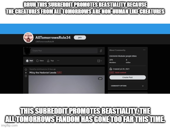 All Tomorrows fans have gone too far: | BRUH THIS SUBREDDIT PROMOTES BEASTIALITY BECAUSE THE CREATURES FROM ALL TOMORROWS ARE NON-HUMAN LIKE CREATURES; THIS SUBREDDIT PROMOTES BEASTIALITY. THE ALL TOMORROWS FANDOM HAS GONE TOO FAR THIS TIME. | image tagged in scumbag redditor,ewwww,cringe,disgusting,wtf,eww | made w/ Imgflip meme maker
