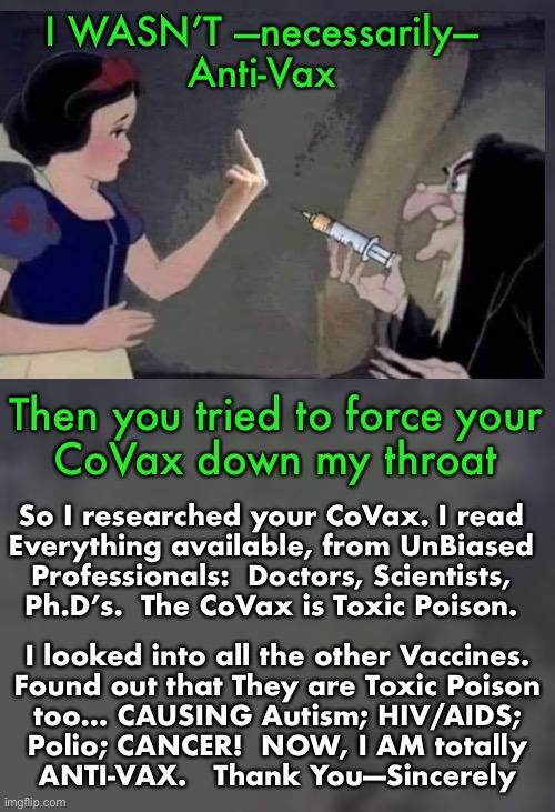 Thank You, Big Pharma.  You Saved My Life! |  I WASN’T —necessarily—
Anti-Vax; Then you tried to force your
CoVax down my throat; So I researched your CoVax. I read
Everything available, from UnBiased
Professionals:  Doctors, Scientists,
Ph.D’s.  The CoVax is Toxic Poison. I looked into all the other Vaccines.
Found out that They are Toxic Poison
too… CAUSING Autism; HIV/AIDS;
Polio; CANCER!  NOW, I AM totally
ANTI-VAX.   Thank You—Sincerely | image tagged in memes,vaccines,vaccinations | made w/ Imgflip meme maker