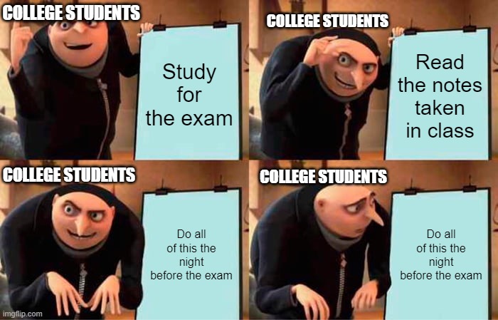 Studying for the Exam be like: | COLLEGE STUDENTS; COLLEGE STUDENTS; Study for the exam; Read the notes taken in class; COLLEGE STUDENTS; COLLEGE STUDENTS; Do all of this the night before the exam; Do all of this the night before the exam | image tagged in memes,gru's plan | made w/ Imgflip meme maker