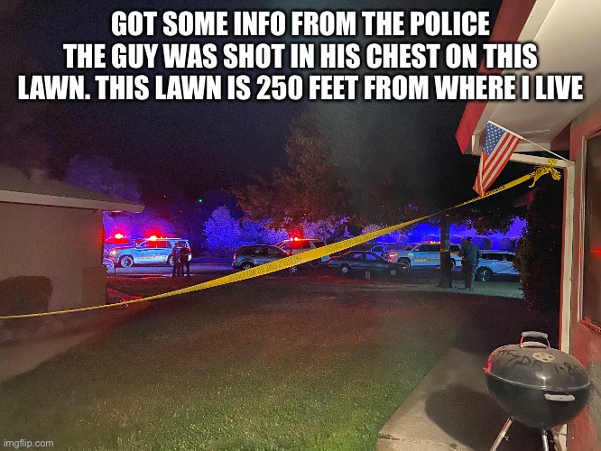 GOT SOME INFO FROM THE POLICE
THE GUY WAS SHOT IN HIS CHEST ON THIS LAWN. THIS LAWN IS 250 FEET FROM WHERE I LIVE | made w/ Imgflip meme maker