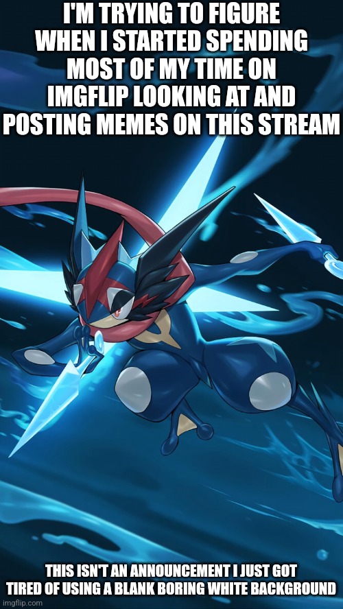 I think I need to start thinking of non Pokémon related memes | I'M TRYING TO FIGURE WHEN I STARTED SPENDING MOST OF MY TIME ON IMGFLIP LOOKING AT AND POSTING MEMES ON THIS STREAM; THIS ISN'T AN ANNOUNCEMENT I JUST GOT TIRED OF USING A BLANK BORING WHITE BACKGROUND | made w/ Imgflip meme maker