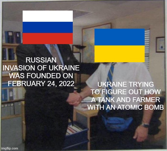 How was during the Russian invasion of Ukraine from 7 months? | RUSSIAN INVASION OF UKRAINE WAS FOUNDED ON FEBRUARY 24, 2022; UKRAINE TRYING TO FIGURE OUT HOW A TANK AND FARMER WITH AN ATOMIC BOMB | image tagged in the office handshake,memes | made w/ Imgflip meme maker